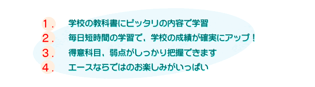 ジェーピーエヌ(株)の家庭学習教材・小学エースシリーズの特長 1.学校の教科書にピッタリの内容で勉強/2.毎日短時間の学習で、学校の成績が確実にアップ!/3.得意科目、弱点がしっかり把握できます/4.小学エースならではのお楽しみがいっぱい