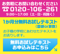 お気軽にお問い合わせください 0120-106-261 9:00～17:00（土・日・祝除く） 1か月分無料お試しテキスト（国語or算数） お子様の学校にあわせたテキストをお送りします。 無料お試しテキストお申込みはこちら