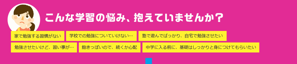 こんな学習の悩み、抱えていませんか？ 家で勉強する習慣がない 学校での勉強についていけない… 塾で遊んでばっかり、自宅で勉強させたい 勉強させたいけど、習い事が… 飽きっぽいので、続くか心配 中学に入る前に、基礎はしっかりと身につけてもらいたい