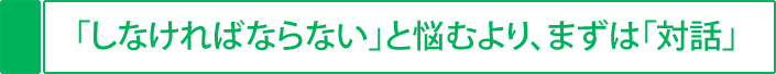 「しなければならない」と悩むより、まずは「対話」