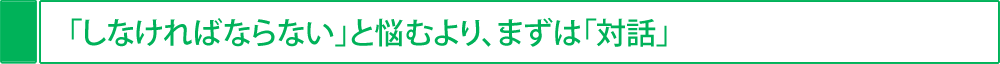 「しなければならない」と悩むより、まずは「対話」