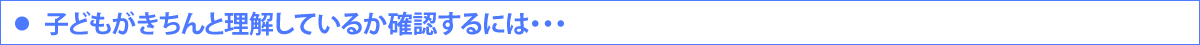 ・子どもがきちんと理解しているか確認するには・・・