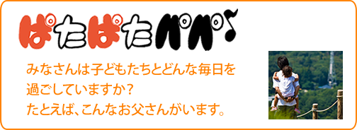 ぱたぱたパパ
みなさんは子どもたちとどんな毎日を過ごしていますか？
たとえば、こんなお父さんがいます。