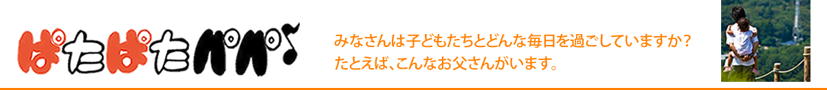 ぱたぱたパパ
みなさんは子どもたちとどんな毎日を過ごしていますか？
たとえば、こんなお父さんがいます。