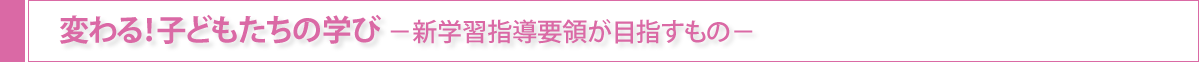 変わる！子どもたちの学び-新学習指導要領が目指すもの-