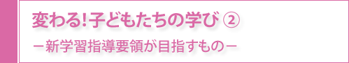 変わる！子どもたちの学び②-新学生指導要領が目指すもの-