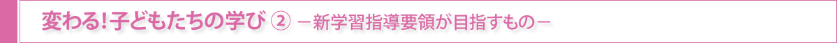 変わる！子どもたちの学び②-新学習指導要領が目指すもの-