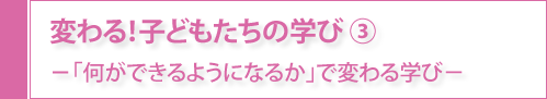 変わる！子どもたちの学び③-「何ができるようになるか」で変わる学び-